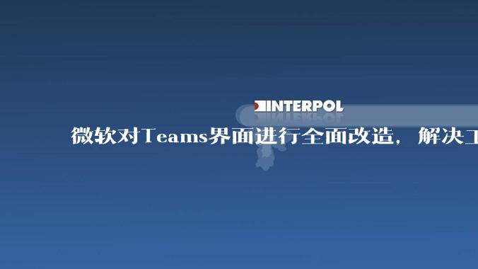 微软对Teams界面进行全面改造,解决工具栏杂乱与误触问题