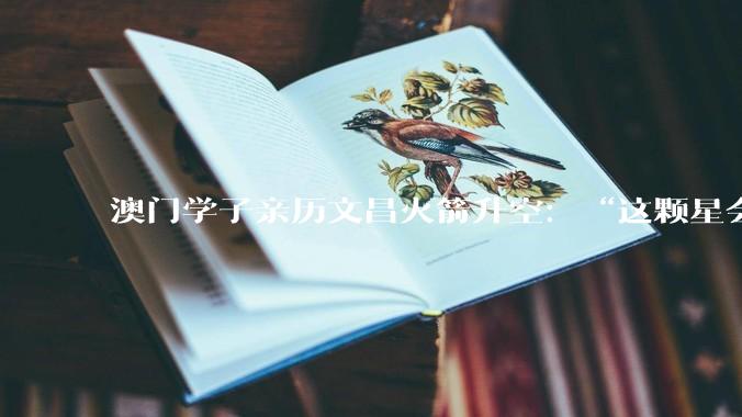 澳门学子亲历文昌火箭升空：“这颗星会在我心里亮一辈子”_发射_航天_吴俊桦