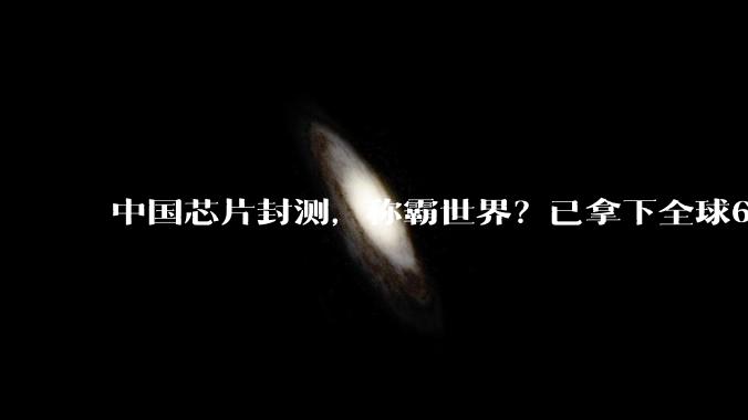 中国芯片封测，称霸世界？已拿下全球68%的市场份额_大陆_企业_技术