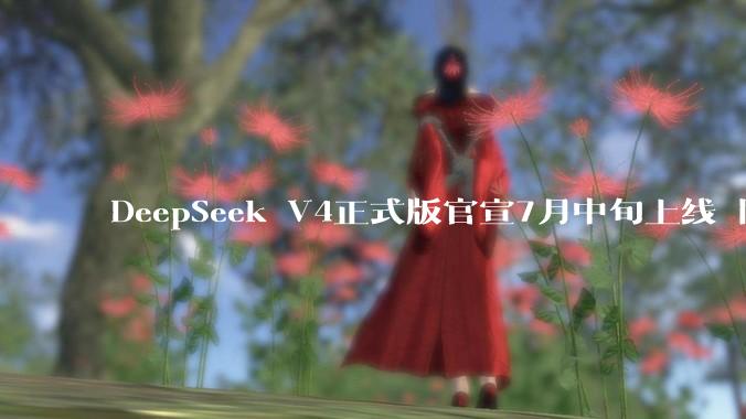 DeepSeek V4正式版官宣7月中旬上线 同步推出API峰谷定价机制