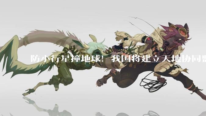 防小行星撞地球！我国将建立天地协同监测体系_预警_风险_防御