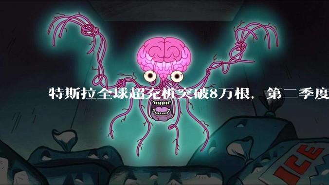 特斯拉全球超充桩突破8万根,第二季度新增2700根