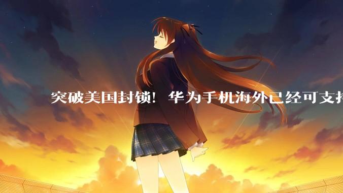 突破美国封锁！华为手机海外已经可支持5G_市场_单边制裁_Pura