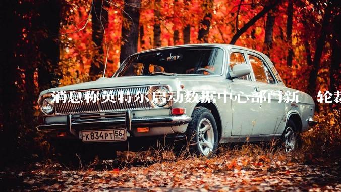 消息称英特尔启动数据中心部门新一轮裁员 聚焦算力业务优化效率
