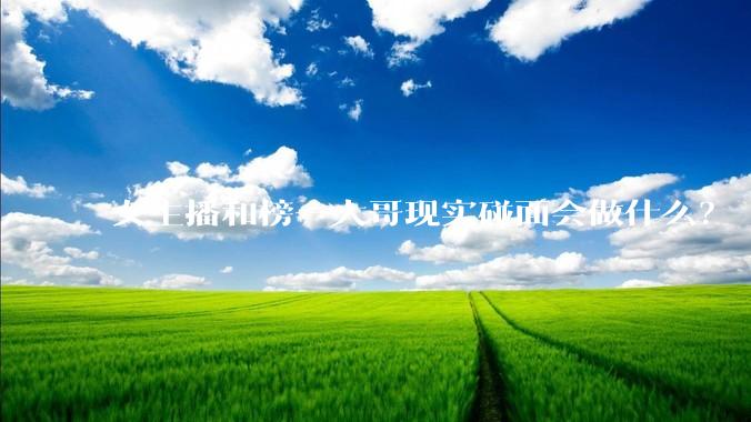 女主播和榜一大哥现实碰面会做什么？