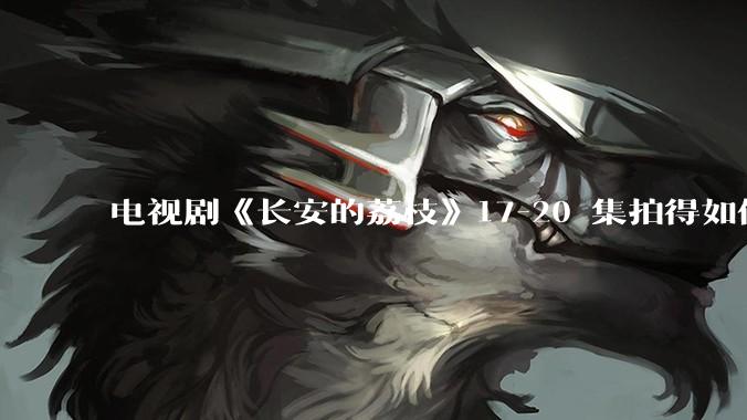 电视剧《长安的荔枝》17-20 集拍得如何？有哪些值得关注的剧情点？