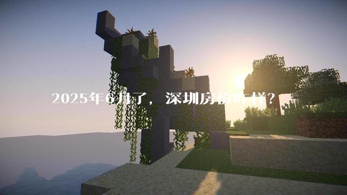 2025年6月了，深圳房价咋样？